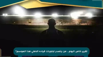 تقرير خاص اليوم.. من يتصدر أولويات قيادة الأهلي هذا الموسم؟